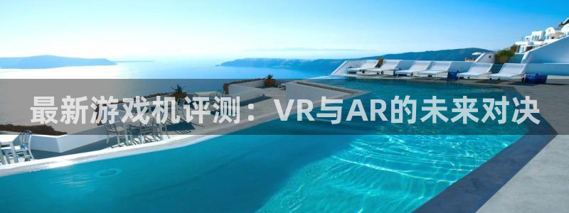 星欧娱乐平台注册：最新游戏机评测：VR与AR的未来对决