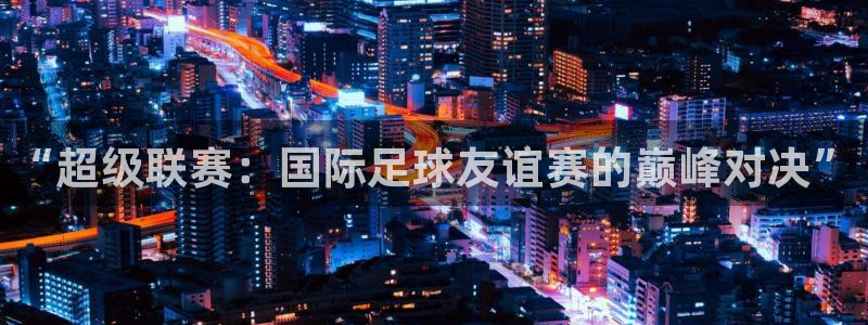 so米体育直播在线观看直播nba：“超级联赛：国际足球友谊赛的巅峰对决”